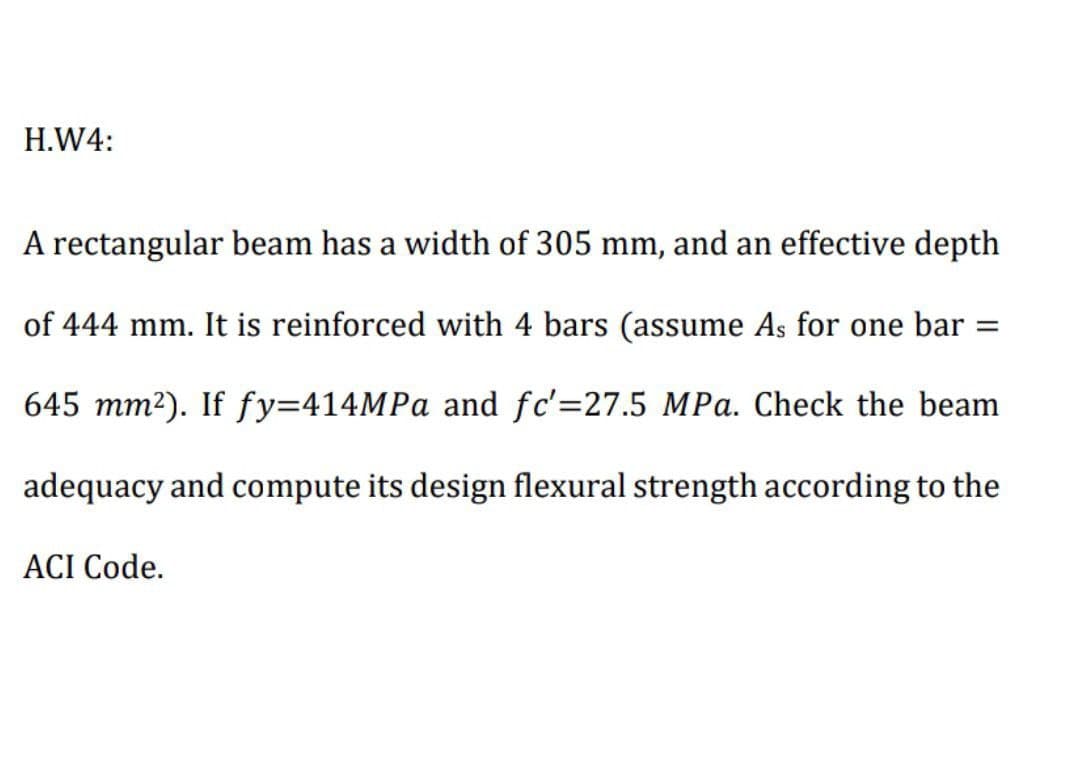 H.W4:
A rectangular beam has a width of 305 mm, and an effective depth
of 444 mm. It is reinforced with 4 bars (assume As for one bar
%D
645 mm²). If fy=414MPA and fc'=27.5 MPa. Check the beam
adequacy and compute its design flexural strength according to the
ACI Code.
