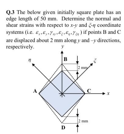 Q.3 The below given initially square plate has an
edge length of 50 mm. Determine the normal and
shear strains with respect to x-y and -n coordinate
systems (i.e. E,, E,,Yny Eg,EgYen) if points B and C
are displaced about 2 mm along y andy directions,
respectively.
y
B
2 mm
mny
A
|2 mm
D
