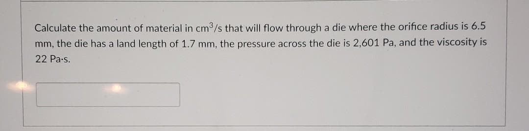 Calculate the amount of material in cm3/s that will flow through a die where the orifice radius is 6.5
mm, the die has a land length of 1.7 mm, the pressure across the die is 2,601 Pa, and the viscosity is
22 Pa-s.
