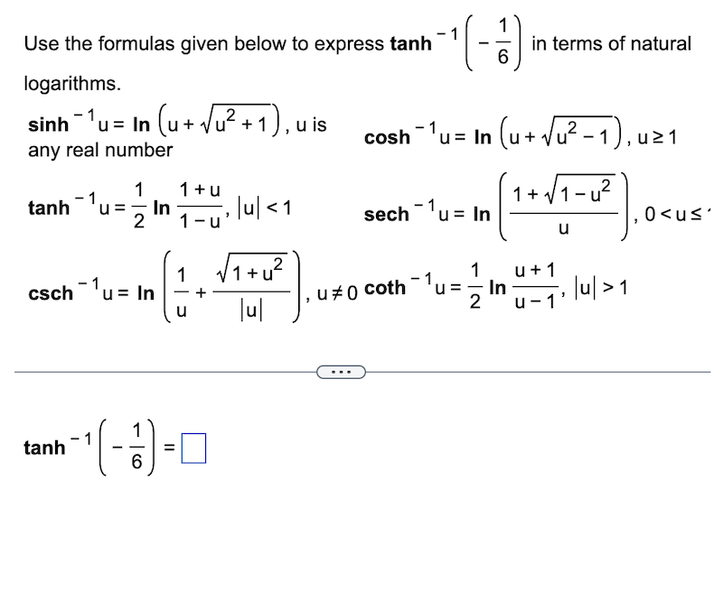 Use the formulas given below to express tanh
logarithms.
sinh -1u = In (ut Vư +1), uis
any real number
1
1+u
tanh u= In , |u| < 1
ū₁
1-u
2
csch -1,
¹u=
tanh
u = In
-|-
¹(-1)
6
=
1
√√₁+U²
2
lul
1
¹ (-1)
6
cosh¯¹u = ln (u+√√u² − 1), uz
2
sech ¹u = In
- 1u
u #0 coth
in terms of natural
1+√1-u²
u
1
In
2 u-1'
u + 1
, |u| > 1
0<u≤'