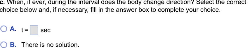 c. When, if ever, during the interval does the body change direction? Select the correct
choice below and, if necessary, fill in the answer box to complete your choice.
OA. t= sec
B. There is no solution.