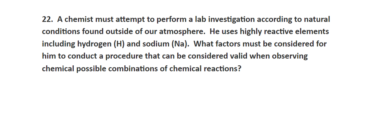 22. A chemist must attempt to perform a lab investigation according to natural
conditions found outside of our atmosphere. He uses highly reactive elements
including hydrogen (H) and sodium (Na). What factors must be considered for
him to conduct a procedure that can be considered valid when observing
chemical possible combinations of chemical reactions?
