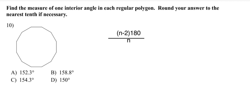 Find the measure of one interior angle in each regular polygon. Round your answer to the
nearest tenth if necessary.
10)
(n-2)180
A) 152.3°
B) 158.8°
C) 154.3°
D) 150°
