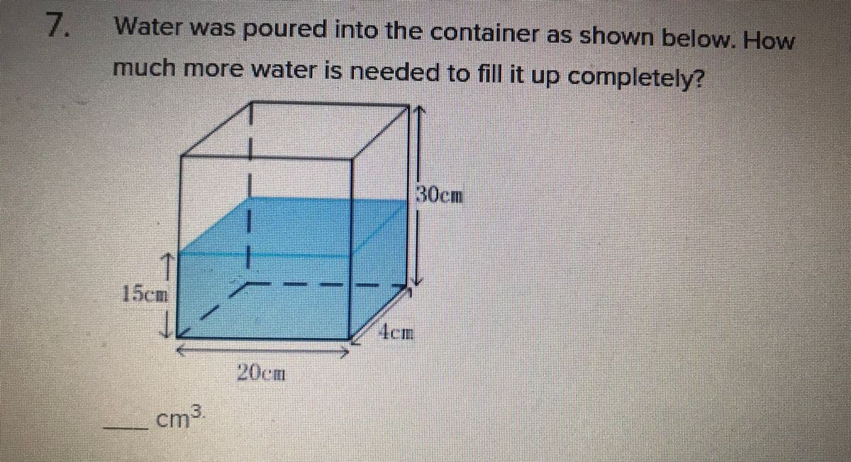 7.
Water was poured into the container as shown below. How
much more water is needed to fill it up completely?
30cm
15cm
Aem
20cm
cm²
cm3
