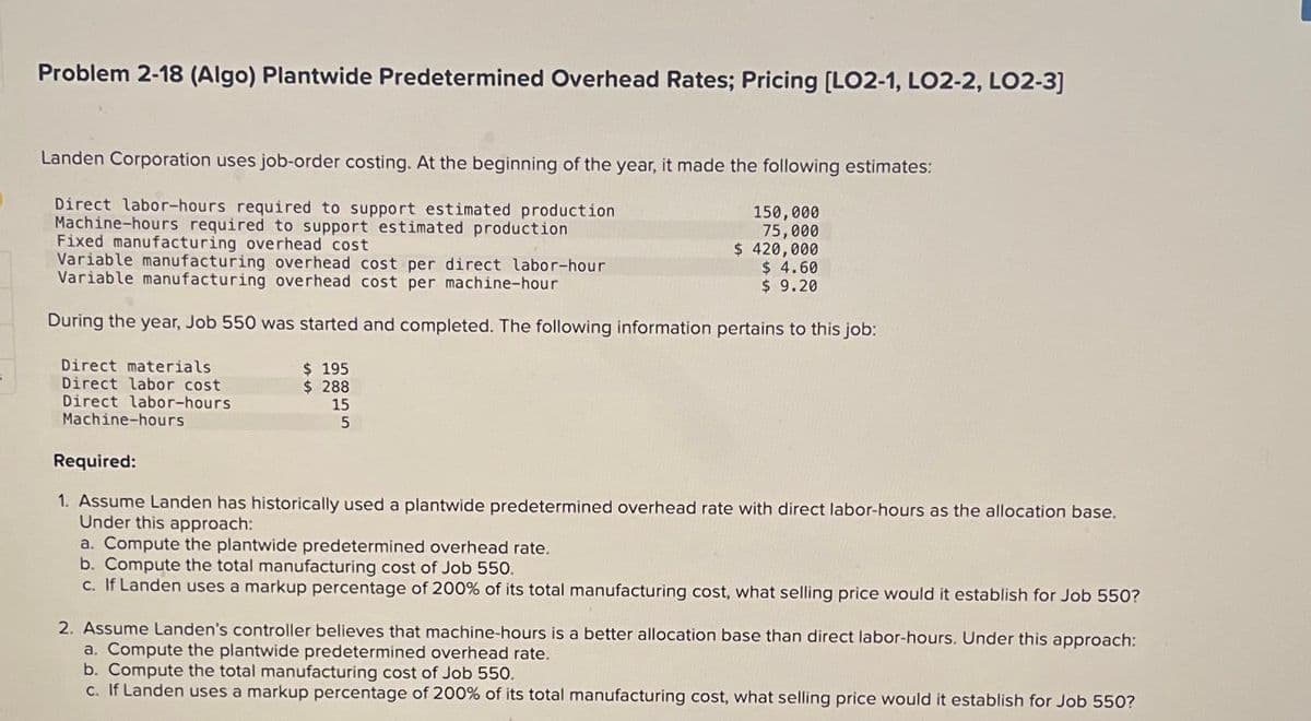 Problem 2-18 (Algo) Plantwide Predetermined Overhead Rates; Pricing [LO2-1, LO2-2, LO2-3]
Landen Corporation uses job-order costing. At the beginning of the year, it made the following estimates:
Direct labor-hours required to support estimated production
Machine-hours required to support estimated production
Fixed manufacturing overhead cost
Variable manufacturing overhead cost per direct labor-hour
Variable manufacturing overhead cost per machine-hour
During the year, Job 550 was started and completed. The following information pertains to this job:
Direct materials
Direct labor cost
Direct labor-hours.
Machine-hours
$ 195
$288
150,000
75,000
$ 420,000
15
5
$ 4.60
$ 9.20
Required:
1. Assume Landen has historically used a plantwide predetermined overhead rate with direct labor-hours as the allocation base.
Under this approach:
a. Compute the plantwide predetermined overhead rate.
b. Compute the total manufacturing cost of Job 550.
c. If Landen uses a markup percentage of 200% of its total manufacturing cost, what selling price would it establish for Job 550?
2. Assume Landen's controller believes that machine-hours is a better allocation base than direct labor-hours. Under this approach:
a. Compute the plantwide predetermined overhead rate.
b. Compute the total manufacturing cost of Job 550.
c. If Landen uses a markup percentage of 200% of its total manufacturing cost, what selling price would it establish for Job 550?