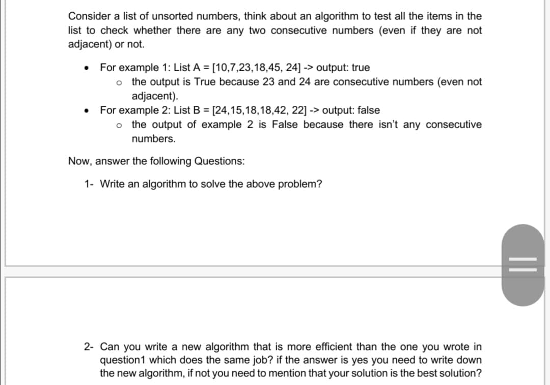 Consider a list of unsorted numbers, think about an algorithm to test all the items in the
list to check whether there are any two consecutive numbers (even if they are not
adjacent) or not.
For example 1: List A = [10,7,23,18,45, 24] -> output: true
o the output is True because 23 and 24 are consecutive numbers (even not
adjacent).
For example 2: List B = [24,15,18,18,42, 22] -> output: false
o the output of example 2 is False because there isn't any consecutive
numbers.
Now, answer the following Questions:
1- Write an algorithm to solve the above problem?
2- Can you write a new algorithm that is more efficient than the one you wrote in
question1 which does the same job? if the answer is yes you need to write down
the new algorithm, if not you need to mention that your solution is the best solution?
||
