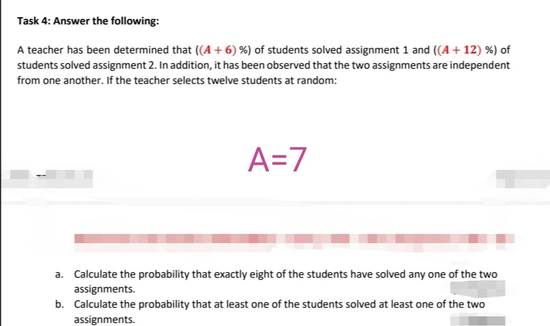 Task 4: Answer the following:
A teacher has been determined that ((A + 6) %) of students solved assignment 1 and ((A + 12) %) of
students solved assignment 2. In addition, it has been observed that the two assignments are independent
from one another. If the teacher selects twelve students at random:
A=7
a. Calculate the probability that exactly eight of the students have solved any one of the two
assignments.
b. Calculate the probability that at least one of the students solved at least one of the two
assignments.
