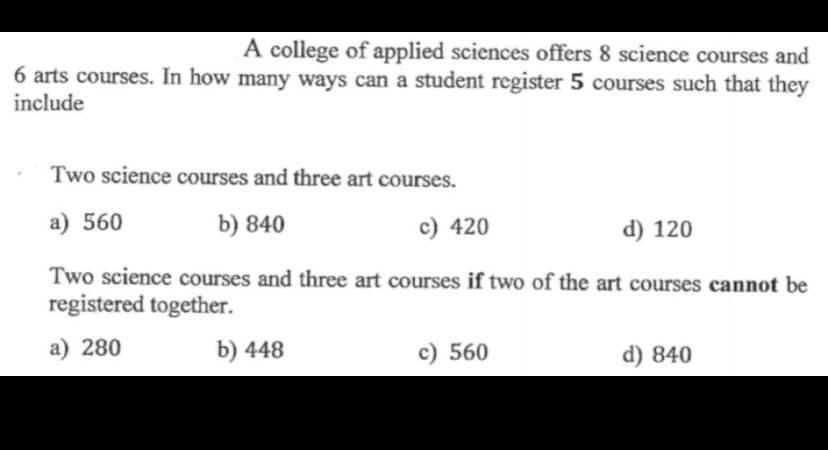 A college of applied sciences offers 8 science courses and
6 arts courses. In how many ways can a student register 5 courses such that they
include
Two science courses and three art courses.
a) 560
b) 840
c) 420
d) 120
Two science courses and three art courses if two of the art courses cannot be
registered together.
a) 280
b) 448
c) 560
d) 840
