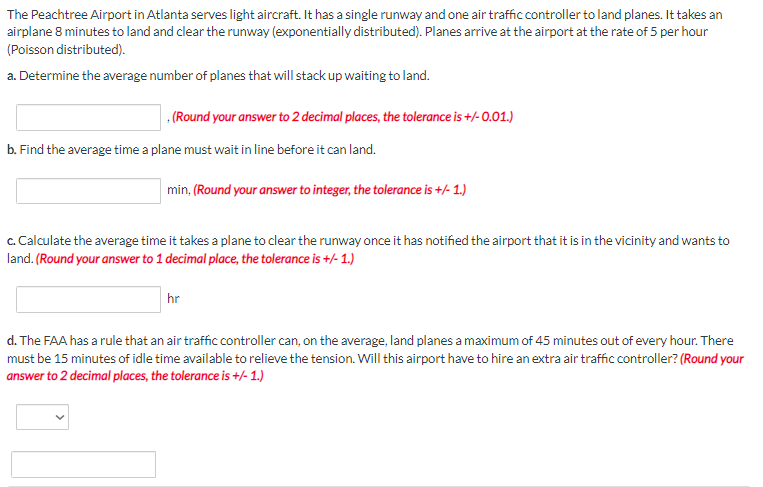 The Peachtree Airport in Atlanta serves light aircraft. It has a single runway and one air traffic controller to land planes. It takes an
airplane 8 minutes to land and clear the runway (exponentially distributed). Planes arrive at the airport at the rate of 5 per hour
(Poisson distributed).
a. Determine the average number of planes that will stack up waiting to land.
(Round your answer to 2 decimal places, the tolerance is +/-0.01.)
b. Find the average time a plane must wait in line before it can land.
min, (Round your answer to integer, the tolerance is +/- 1.)
c. Calculate the average time it takes a plane to clear the runway once it has notified the airport that it is in the vicinity and wants to
land. (Round your answer to 1 decimal place, the tolerance is +/- 1.)
hr
d. The FAA has a rule that an air traffic controller can, on the average, land planes a maximum of 45 minutes out of every hour. There
must be 15 minutes of idle time available to relieve the tension. Will this airport have to hire an extra air traffic controller? (Round your
answer to 2 decimal places, the tolerance is +/-1.)