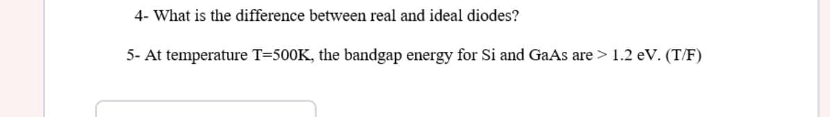 4- What is the difference between real and ideal diodes?
5- At temperature T=500K, the bandgap energy for Si and GaAs are > 1.2 eV. (T/F)
