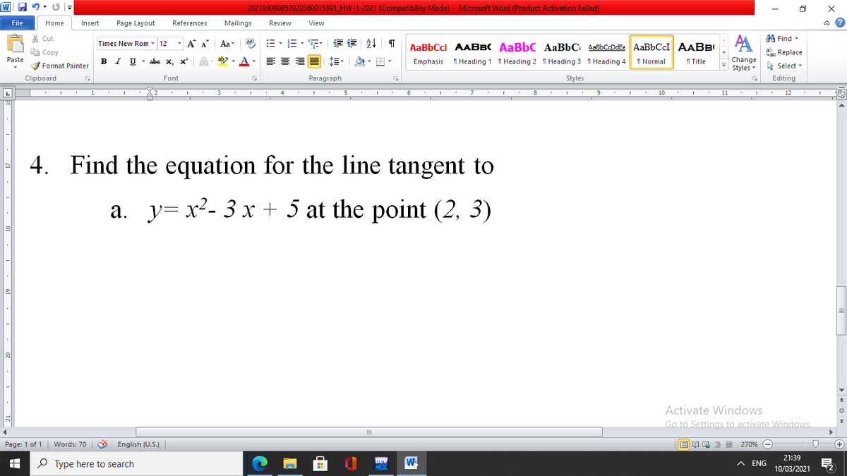 202103090857020360015391_HW-1-2021 [Compatibility Mode] - Microsoft Word (Product Activation Failed)
File
Home
Insert
Page Layout
References
Mailings
Review
View
ది
* Cut
A Find-
- A A
=、三,年 章 T
AA
Times New Rom 12
Aa
Aal
AaBbCcl AABBC AaBbC AaBbC AaBbCcDdEe AaBbCcI AABBI
E Copy
Сopy
ab. Replace
B I U - abe x, x' A
1 Normal
Paste
Emphasis
1 Heading 1 1 Heading 2 1 Heading 3 1 Heading 4
I Title
Change
V Format Painter
Styles
A Select -
Clipboard
Font
Paragraph
Styles
Editing
L
3
4
5
6
7
8
9
10
11
12
4. Find the equation for the line tangent to
a. y= x²- 3 x + 5 at the point (2, 3)
Activate Windows
Go to Settings to activate Windows.
Page: 1 of 1 Words: 70
English (U.S.)
E =
270% -
P Type here to search
DEV
A ENG
21:39
10/03/2021
