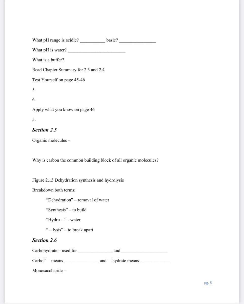 What pH range is acidic?
basic?
What pH is water?
What is a buffer?
Read Chapter Summary for 2.3 and 2.4
Test Yourself on page 45-46
5.
6.
Apply what you know on page 46
5.
Section 2.5
Organic molecules –
Why is carbon the common building block of all organic molecules?
Figure 2.13 Dehydration synthesis and hydrolysis
Breakdown both terms:
"Dehydration" – removal of water
"Synthesis" – to build
"Нydro - " - water
"- lysis" – to break apart
Section 2.6
Carbohydrate – used for
and
Carbo" – means
and -hydrate means
Monosaccharide –
pg. 5
