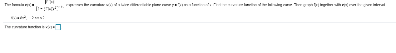 The formula K(x) =
expresses the curvature x(x) of a twice-differentiable plane curve y = f(x) as a function of x. Find the curvature function of the following curve. Then graph f(x) together with K(x) over the given interval.
[1+ (r'x)}²]3/2
f(x) = 8x?, -2sxs2
The curvature function is K(x) =
