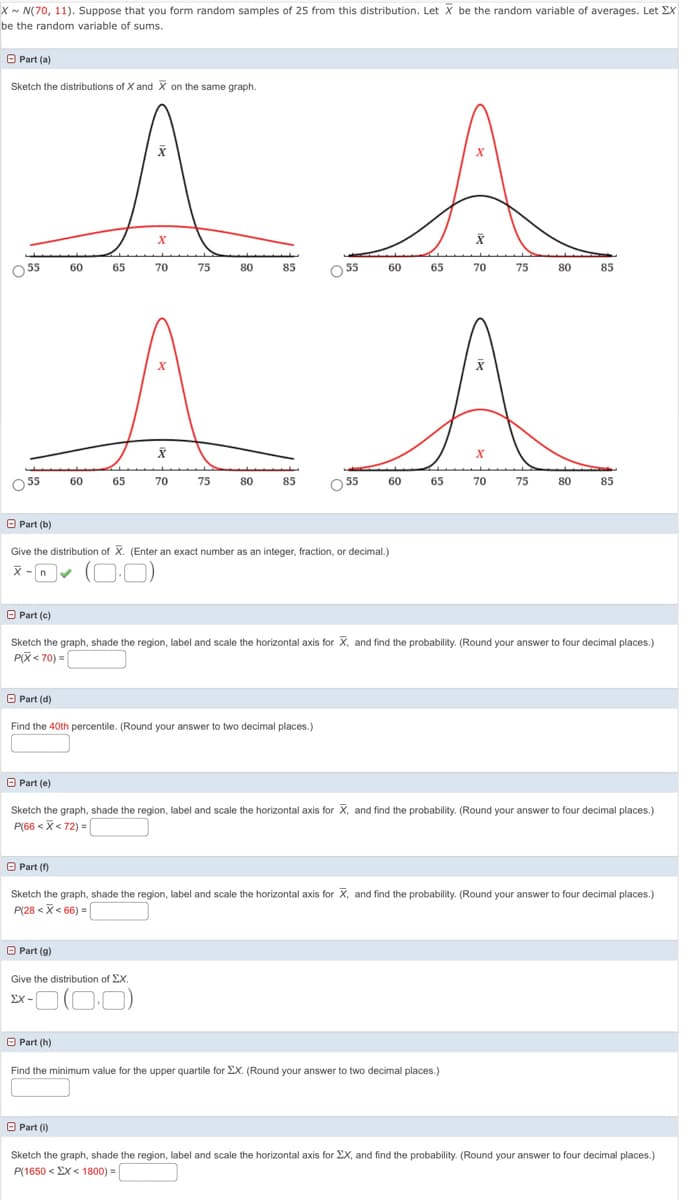 X~ N(70, 11). Suppose that you form random samples of 25 from this distribution. Let X be the random variable of averages. Let EX
be the random variable of sums.
O Part (a)
Sketch the distributions of X and X on the same graph.
55
60
65
70
75
80
85
O 55
60
65
70
75
80
85
O 55
60
65
70
75
80
85
55
60
65
70
75
80
85
O Part (b)
Give the distribution of X. (Enter an exact number as an integer, fraction, or decimal.)
X -n
(O-0)
O Part (c)
Sketch the graph, shade the region, label and scale the horizontal axis for X, and find the probability. (Round your answer to four decimal places.)
PX< 70) =
O Part (d)
Find the 40th percentile. (Round your answer to two decimal places.)
O Part (e)
Sketch the graph, shade the region, label and scale the horizontal axis for X, and find the probability. (Round your answer to four decimal places.)
P(66 < X< 72) = |
O Part ()
Sketch the graph, shade the region, label and scale the horizontal axis for X, and find the probability. (Round your answer to four decimal places.)
P(28 <X< 66) =
O Part (g)
Give the distribution of EX.
O Part (h)
Find the minimum value for the upper quartile for EX. (Round your answer to two decimal places.)
O Part (i)
Sketch the graph, shade the region, label and scale the horizontal axis for EX, and find the probability. (Round your answer to four decimal places.)
P(1650 < EX< 1800) = |
