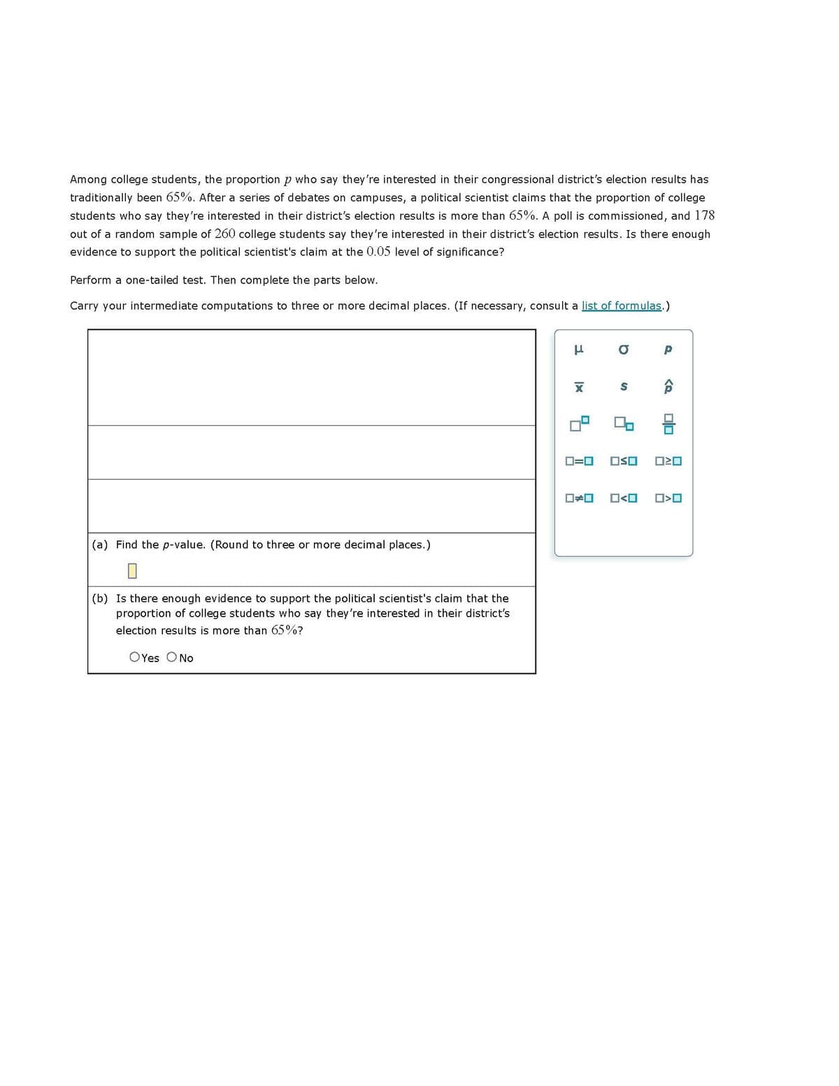 Among college students, the proportion p who say they're interested in their congressional district's election results has
traditionally been 65%. After a series of debates on campuses, a political scientist claims that the proportion of college
students who say they're interested in their district's election results is more than 65%. A poll is commissioned, and 178
out of a random sample of 260 college students say they're interested in their district's election results. Is there enough
evidence to support the political scientist's claim at the 0.05 level of significance?
Perform a one-tailed test. Then complete the parts below.
Carry your intermediate computations to three or more decimal places. (If necessary, consult a list of formulas.)
(a) Find the p-value. (Round to three or more decimal places.)
П
(b) Is there enough evidence to support the political scientist's claim that the
proportion of college students who say they're interested in their district's
election results is more than 65%?
Yes O No
μ
X
b
ロロ
S
2
0=0 OSO
<
O
<Q
00
ロミロ
ロロ