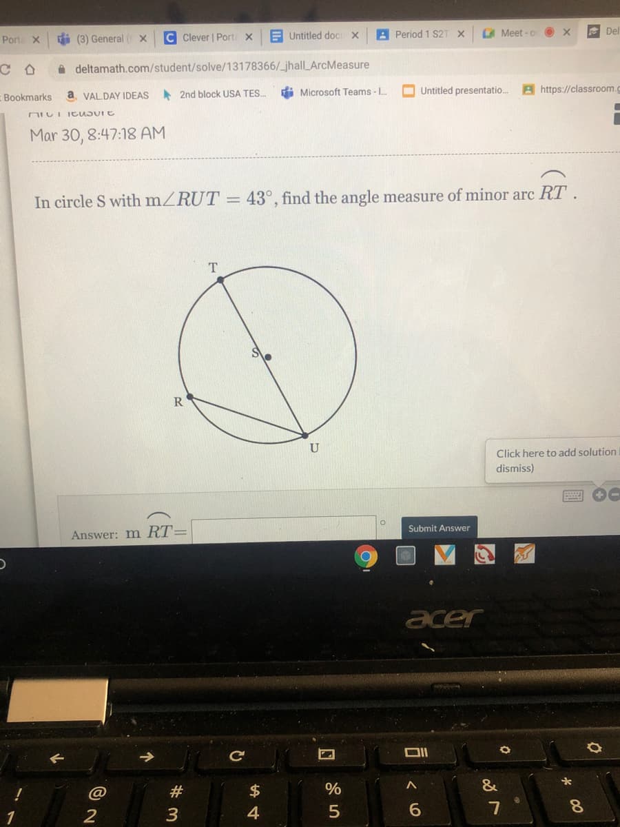 Porte X
i (3) General ( X
C Clever | Port X
E Untitled doC X
A Period 1 S2T
G Meet - o
E Del
A deltamath.com/student/solve/13178366/_jhall_ArcMeasure
di Microsoft Teams - .
O Untitled presentatio.
Bhttps://classroom.c
Bookmarks
a VALDAY IDEAS
A 2nd block USA TES.
Mar 30, 8:47:18 AM
In circle S with mZRUT = 43°, find the angle measure of minor arc RT.
R
U
Click here to add solution
dismiss)
图 0
Submit Answer
Answer: m RT=
acer
#
$
&
2
4
7
8.
00
可く6
