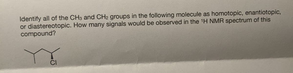 Identify all of the CH3 and CH2 groups in the following molecule as homotopic, enantiotopic,
or diastereotopic. How many signals would be observed in the 1H NMR spectrum of this
compound?
CI
