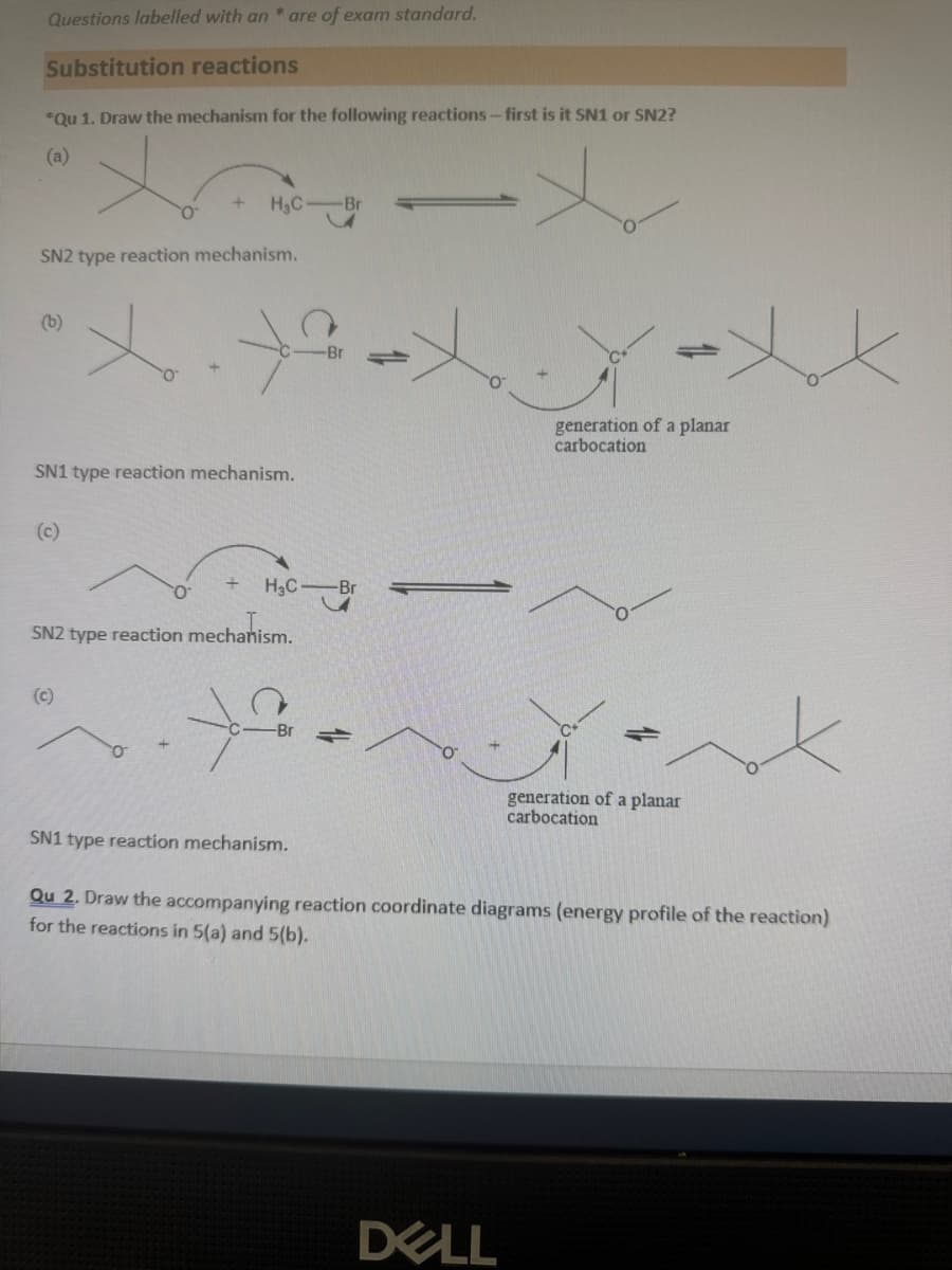 Questions labelled with an * are of exam standard.
Substitution reactions
*Qu 1. Draw the mechanism for the following reactions - first is it SN1 or SN2?
(a)
H₂C
-Br
SN2 type reaction mechanism.
(b)
of
SN1 type reaction mechanism.
(c)
H₂C -Br
SN2 type reaction mechanism.
(c)
generation of a planar
carbocation
generation of a planar
carbocation
SN1 type reaction mechanism.
Qu 2. Draw the accompanying reaction coordinate diagrams (energy profile of the reaction)
for the reactions in 5(a) and 5(b).
DELL