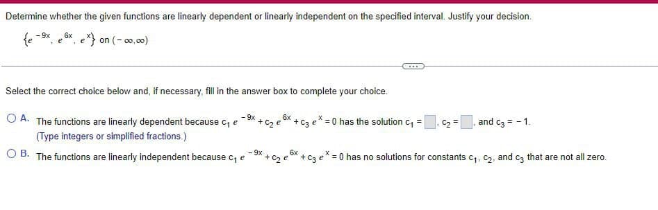 Determine whether the given functions are linearly dependent or linearly independent on the specified interval. Justify your decision.
- 9x 6x
{e
ex) on (-00,00)
e
1
Select the correct choice below and, if necessary, fill in the answer box to complete your choice.
- 9x
O A. The functions are linearly dependent because c₁ e
(Type integers or simplified fractions.)
6x
+ C₂ e + C3 ex=0 has the solution C₁ =
-9x
OB. The functions are linearly independent because c₁ e
6x
x+c₂e²
...
*+C3 ex
C2 =
and c3 = -1.
= 0 has no solutions for constants C₁, C₂, and c3 that are not all zero.
1.