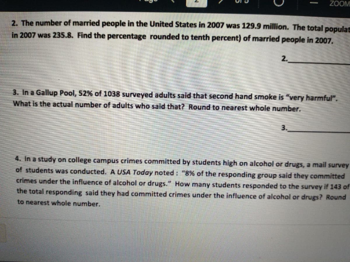 ZOOM
2. The number of married people in the United States in 2007 was 129.9 million. The total populat
in 2007 was 235.8. Find the percentage rounded to tenth percent) of married people in 2007.
2.
3. In a Gallup Pool, 52% of 1038 surveyed adults said that second hand smoke is "very harmful".
What is the actual number of adults who said that? Round to nearest whole number.
3.
4. In a study on college campus crimes committed by students high on alcohol or drugs, a mail survey
of students was conducted. A USA Today noted : "8% of the responding group said they committed
crimes under the influence of alcohol or drugs." How many students responded to the survey if 143 of
the total responding said they had committed crimes under the influence of alcohol or drugs? Round
to nearest whole number.
