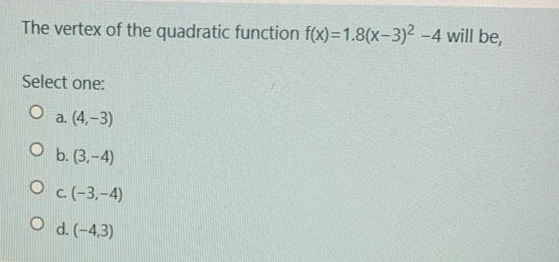 The vertex of the quadratic function f(x)=1.8(x-3)² -4 will be,
Select one:
O a. (4,-3)
O b. (3.-4)
O c(-3,-4)
O d. (-4,3)
