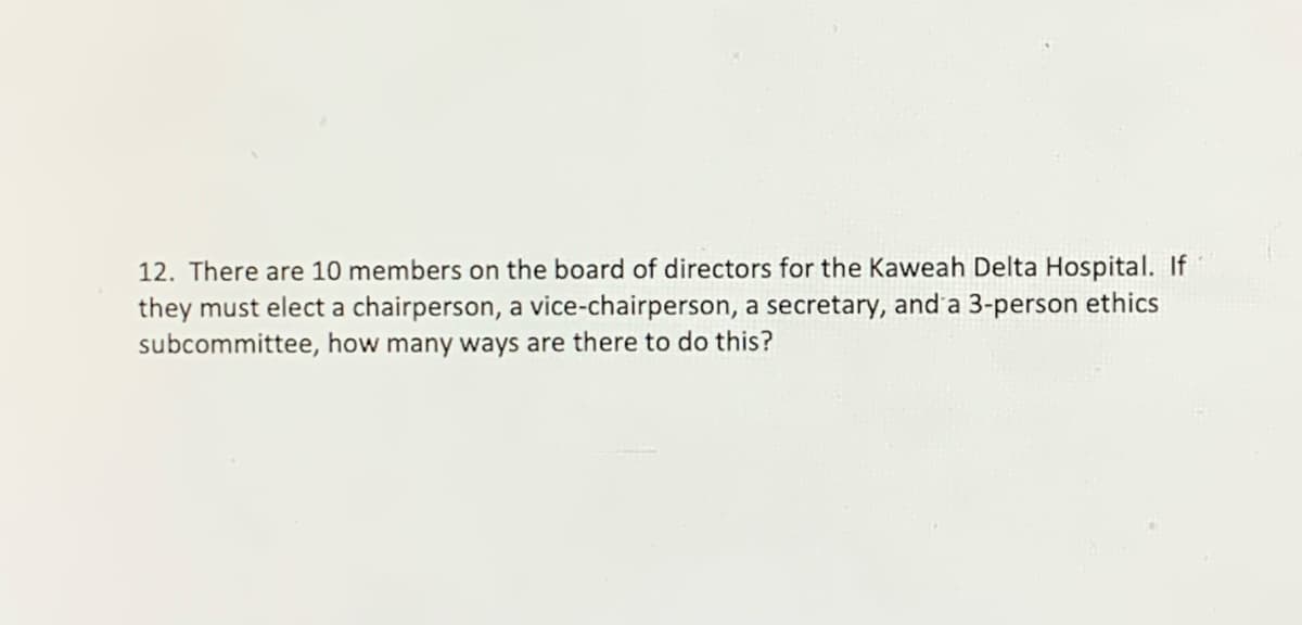 12. There are 10 members on the board of directors for the Kaweah Delta Hospital. If
they must elect a chairperson, a vice-chairperson, a secretary, and'a 3-person ethics
subcommittee, how many ways are there to do this?
