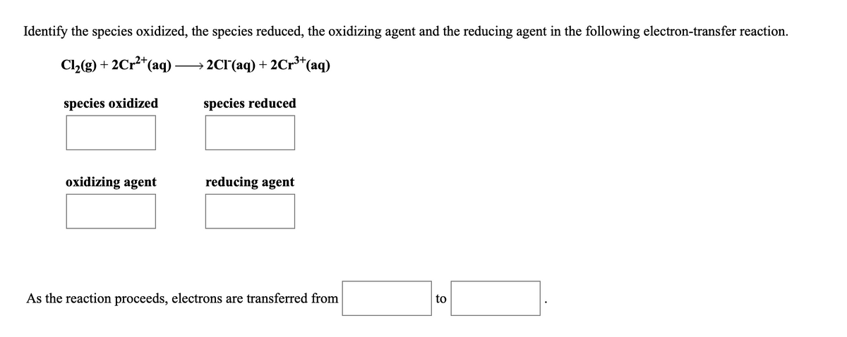 Identify the species oxidized, the species reduced, the oxidizing agent and the reducing agent in the following electron-transfer reaction.
Cl2(g) + 2Cr2*(aq)
→ 2CI'(aq) + 2Cr*(aq)
species oxidized
species reduced
oxidizing agent
reducing agent
As the reaction proceeds, electrons are transferred from
to
