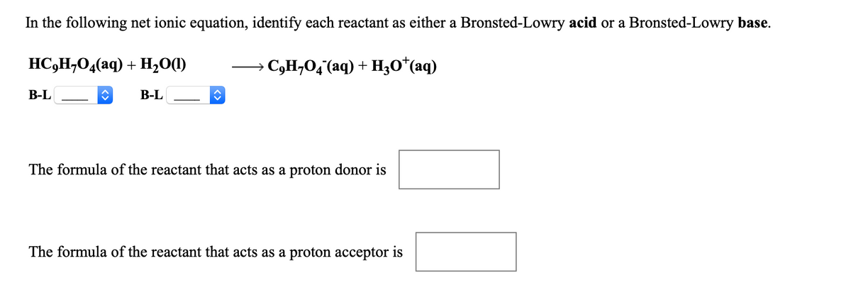 In the following net ionic equation, identify each reactant as either a Bronsted-Lowry acid or a Bronsted-Lowry base.
HC,H,O4(aq) + H2O(1)
→ C,H¬O4(aq) + H;0*(aq)
В-L
В-L
The formula of the reactant that acts as a proton donor is
The formula of the reactant that acts as a proton acceptor is
