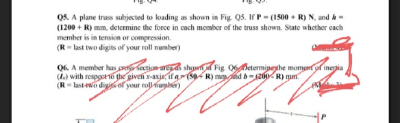 Q5. A plane truss subjected to loading as shown in Fig. Q5. If P (1500+R) N, and h =
(1200+ R) mm, determine the force in each member of the truss shown. State whether each
member is in tension or compression,
(R = last two digits of your roll number)
Q6. A member has cross section area as shown in Fig. 06 Determine the moment of inertia
(L.) with respect to the given x-axis, if a(50+R) mm and b=(200-R) mm.
(R-last-two digits of your roll number)
M