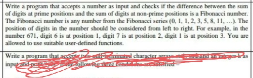 Write a program that accepts a number as input and checks if the difference between the sum
of digits at prime positions and the sum of digits at non-prime positions is a Fibonacci number.
The Fibonacci number is any number from the Fibonacci series (0, 1, 1, 2, 3, 5, 8, 11, ...). The
position of digits in the number should be considered from left to right. For example, in the
number 671, digit 6 is at position 1, digit 7 is at position 2, digit 1 is at position 3. You are
allowed to use suitable user-defined functions.
integer kas
Write a program that accept the mall-triminated character
input and pra
me following three condits are