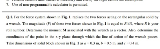 7. Use of non-programmable calculator is permitted.
Q.1. For the force system shown in Fig. 1, replace the two forces acting on the rectangular solid by
a wrench. The magnitude (F) of these two forces shown in Fig. 1 is equal to R KN, where R is your
roll number. Determine the moment M associated with the wrench as a vector. Also, determine the
coordinates of the point in the x-y plane through which the line of action of the wrench passes.
Take dimensions of solid block shown in Fig. 1 as a = 0.3 m, b=0.5 m, and c = 0.4 m.