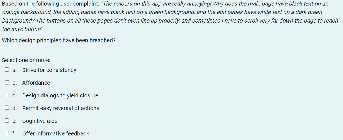 Based on the following user complaint: "The colours on this app are really annoying! Why does the main page have black text on an
orange background, the adding pages have black text on a green background, and the edit pages have white text on a dark green
background? The buttons on all these pages don't even line up properly, and sometimes I have to scroll very far down the page to reach
the save button"
Which design principles have been breached?
Select one or more:
O a.
Strive for consistency
O b. Affordance
c. Design dialogs to yield closure
O d. Permit easy reversal of actions
O e. Cognitive aids
O f.
Offer informative feedback
