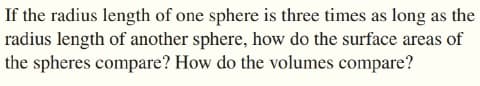 If the radius length of one sphere is three times as long as the
radius length of another sphere, how do the surface areas of
the spheres compare? How do the volumes compare?
