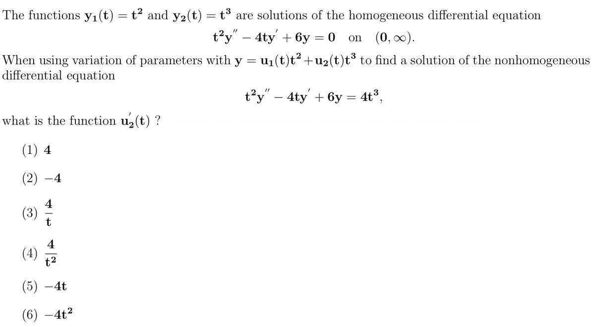 The functions yı(t) = t² and y2(t) = t³ are solutions of the homogeneous differential equation
t?y - 4ty + бу — 0 on (0, 0).
on (0, 00).
When using variation of parameters with y = u1(t)t²+u2(t)t³ to find a solution of the nonhomogeneous
differential equation
t?y" – 4ty' + 6y = 4t³,
what is the function u, (t) ?
(1) 4
(2) -4
4
(3)
4
(4)
t2
(5) –4t
(6) –4t2
