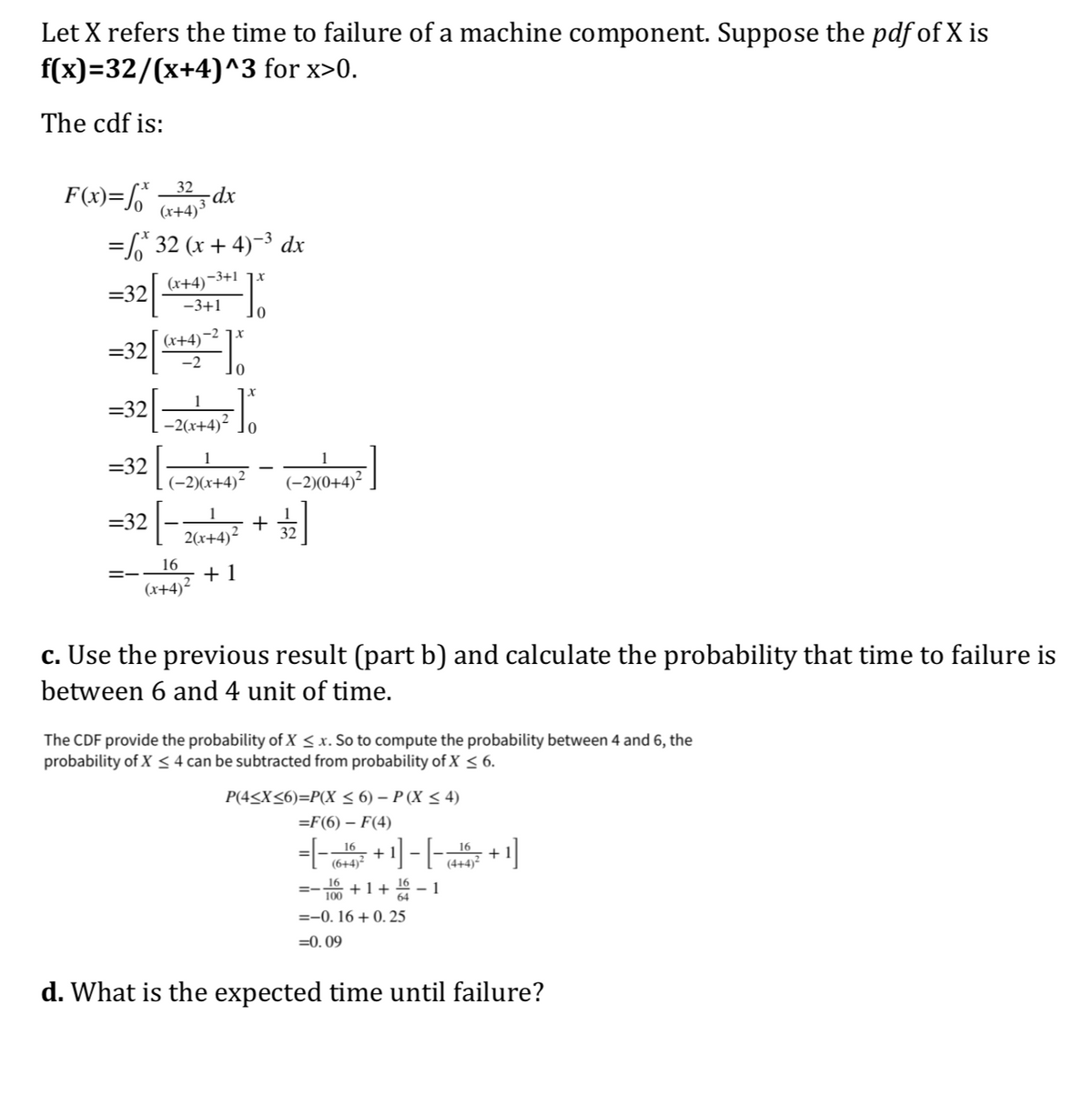 Let X refers the time to failure of a machine component. Suppose the pdf of X is
f(x)=32/(x+4)^3 for x>0.
The cdf is:
F(x)=[6°
dx
32
3
(x+4)³
=6 32 (x + 4)-3 dx
-3+1 jx
(x+4)
=32
-3+1
(x+4)-2
=32[
-2
1
=32
-2(x+4)²
=32 -2)(x+4)*
(-2)(0+4)?
1
=32
2(x+4)²
32
16
+ 1
(x+4)?
c. Use the previous result (part b) and calculate the probability that time to failure is
between 6 and 4 unit of time.
The CDF provide the probability of X <x. So to compute the probability between 4 and 6, the
probability of X <4 can be subtracted from probability of X < 6.
P(4<X<6)=P(X < 6) – P (X < 4)
=F(6) – F(4)
16
16
+
+
(6+4)²
16
+1
100
+ * - 1
=-0. 16 + 0. 25
=0. 09
d. What is the expected time until failure?
