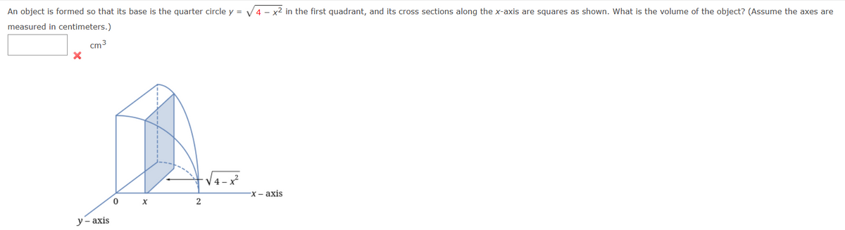 An object is formed so that its base is the quarter circle \( y = \sqrt{4 - x^2} \) in the first quadrant, and its cross sections along the x-axis are squares as shown. What is the volume of the object? (Assume the axes are measured in centimeters.)

[Input box]

⛌ cm\(^3\)

**Graph Explanation:**

The graph illustrates the geometric figure described in the problem:

- The base of the object is a quarter circle defined by the function \( y = \sqrt{4 - x^2} \) in the first quadrant. This forms a curve from the origin \( (0,0) \) to the point \( (2,0) \) on the x-axis.
- Vertical lines perpendicular to the x-axis extend upwards from the curve. These lines indicate the height of cross-sectional squares.
- The cross-sectional area is a square, the side of which is equal to the y-coordinate at any point along the quarter circle, i.e., the length of the square's side is \( \sqrt{4 - x^2} \).
- The visualization shows the object as a series of these squares stacked along the base curve.

To find the volume, one would typically integrate the area of these squares from \( x = 0 \) to \( x = 2 \).