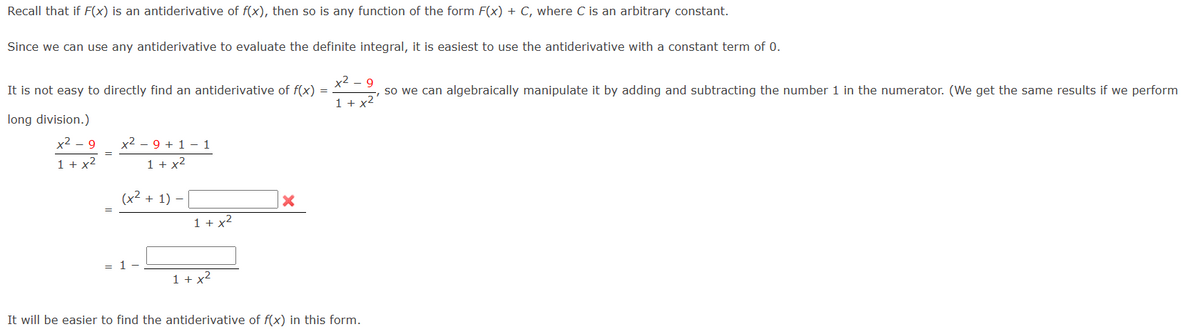 Recall that if F(x) is an antiderivative of f(x), then so is any function of the form F(x) + C, where C is an arbitrary constant.
Since we can use any antiderivative to evaluate the definite integral, it is easiest to use the antiderivative with a constant term of 0.
It is not easy to directly find an antiderivative of f(x) =
long division.)
x²-9
1 + x²
x² - 9 +1 -1
1 + x²
(x² + 1) -
1 -
1 + x²
1 + x²
X
x²9
so we can algebraically manipulate it by adding and subtracting the number 1 in the numerator. (We get the same results if we perform
1 + x²
It will be easier to find the antiderivative of f(x) in this form.