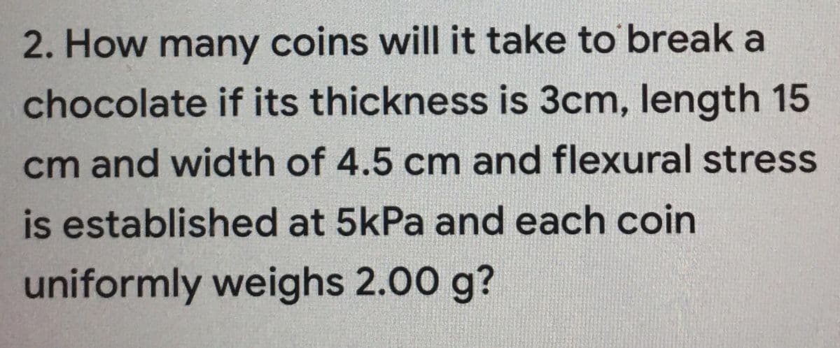 2. How many coins will it take to break a
chocolate if its thickness is 3cm, length 15
cm and width of 4.5 cm and flexural stress
is established at 5kPa and each coin
uniformly weighs 2.00 g?
