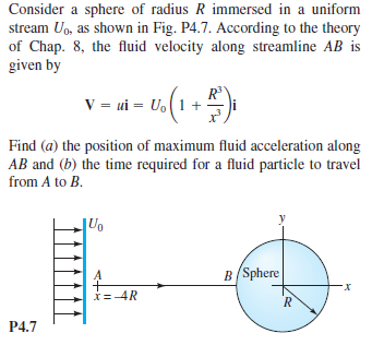 Consider a sphere of radius R immersed in a uniform
stream Uo, as shown in Fig. P4.7. According to the theory
of Chap. 8, the fluid velocity along streamline AB is
given by
V = ui = U, (1+
Find (a) the position of maximum fluid acceleration along
AB and (b) the time required for a fluid particle to travel
from A to B.
B(Sphere
*=-4R
P4.7
