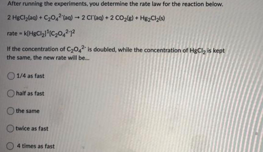 After running the experiments, you determine the rate law for the reaction below.
2 HgCl2(aq) + C20,2 (aq)2 CI'(aq) + 2 CO2(g) + Hg2Cl2(s)
rate = k[HgCl21 (C,0,²12
If the concentration of C2042 is doubled, while the concentration of HgCl, is kept
the same, the new rate will be...
1/4 as fast
O half as fast
the same
twice as fast
4 times as fast
