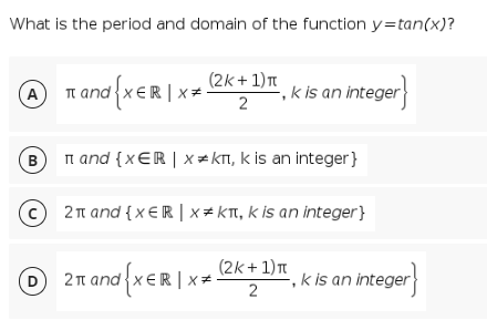 What is the period and domain of the function y=tan(x)?
T and {xER | x
(2k + 1)T
,k is an integer
A
B
Tn and {x€R | x = KT, k is an integer}
2t and {x €R | x# KTI, k is an integer}
(2k + 1)T
O2n and {xER|>
k is an integer
2π and
ER x=
2
