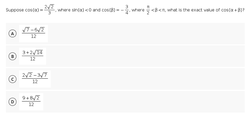 Suppose cos(a) =<V2,
2/2
where sin(a) <0 and cos(B):
3
where
4'
<B<n, what is the exact value of cos(a + B)?
2
17-6/7
A
12
3+2/14
B
12
2/2- 3/7
12
9+8/2
12
