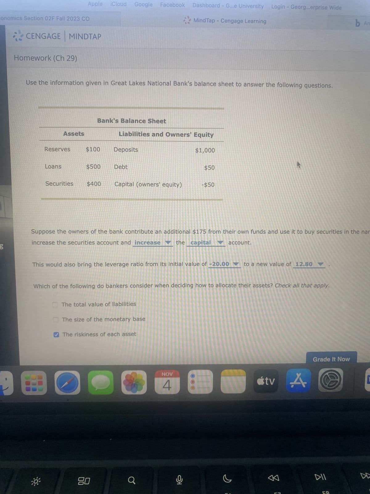 conomics Section 02F Fall 2023 CO
g
CENGAGE MINDTAP
Homework (Ch 29)
Use the information given in Great Lakes National Bank's balance sheet to answer the following questions.
Apple iCloud Google Facebook Dashboard - G...e University Login - Georg...erprise Wide
Mind Tap - Cengage Learning
Reserves
Loans
Assets
Bank's Balance Sheet
$100
98
$500
Securities $400
Liabilities and Owners' Equity
Deposits
Debt
Capital (owners' equity)
80
Suppose the owners of the bank contribute an additional $175 from their own funds and use it to buy securities in the nar
increase the securities account and increase the capital account.
This would also bring the leverage ratio from its initial value of -20.00 to a new value of 12.80
The total value of liabilities
●
Which of the following do bankers consider when deciding how to allocate their assets? Check all that apply.
The size of the monetary base
✔The riskiness of each asset
$1,000
Q
$50
NOV
4
- $50
오
s
tv A
BL
Grade It Now
b An
DII
DD