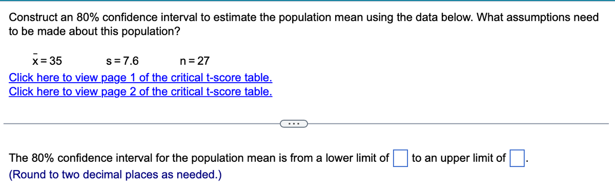 Construct an 80% confidence interval to estimate the population mean using the data below. What assumptions need
to be made about this population?
x=35
s = 7.6
n = 27
Click here to view page 1 of the critical t-score table.
Click here to view page 2 of the critical t-score table.
...
The 80% confidence interval for the population mean is from a lower limit of
(Round to two decimal places as needed.)
to an upper limit of