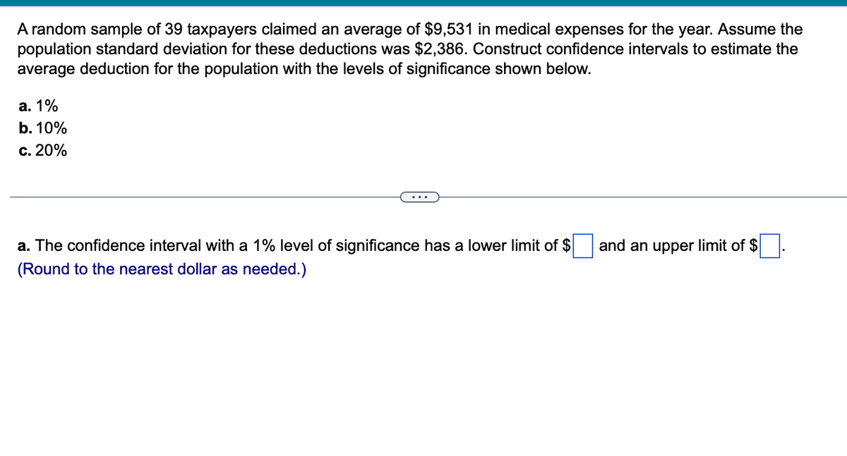 A random sample of 39 taxpayers claimed an average of $9,531 in medical expenses for the year. Assume the
population standard deviation for these deductions was $2,386. Construct confidence intervals to estimate the
average deduction for the population with the levels of significance shown below.
a. 1%
b. 10%
c. 20%
...
a. The confidence interval with a 1% level of significance has a lower limit of $
(Round to the nearest dollar as needed.)
and an upper limit of $