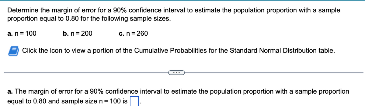 Determine the margin of error for a 90% confidence interval to estimate the population proportion with a sample
proportion equal to 0.80 for the following sample sizes.
a. n = 100
b. n = 200
c. n = 260
Click the icon to view a portion of the Cumulative Probabilities for the Standard Normal Distribution table.
a. The margin of error for a 90% confidence interval to estimate the population proportion with a sample proportion
equal to 0.80 and sample size n = 100 is