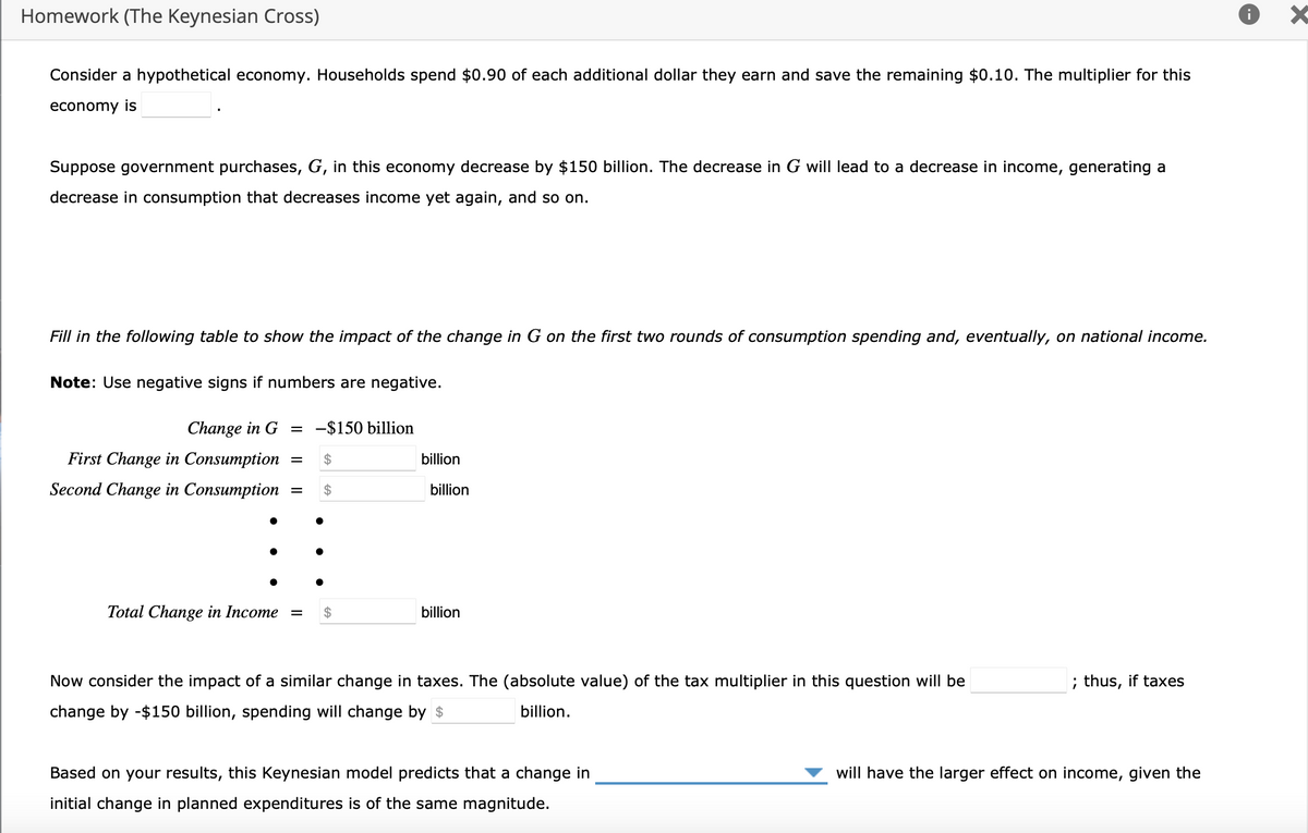 Homework (The Keynesian Cross)
Consider a hypothetical economy. Households spend $0.90 of each additional dollar they earn and save the remaining $0.10. The multiplier for this
economy is
Suppose government purchases, G, in this economy decrease by $150 billion. The decrease in G will lead to a decrease in income, generating a
decrease in consumption that decreases income yet again, and so on.
Fill in the following table to show the impact of the change in G on the first two rounds of consumption spending and, eventually, on national income.
Note: Use negative signs if numbers are negative.
Change in G = -$150 billion
First Change in Consumption
Second Change in Consumption
Total Change in Income
= $
= $
=
billion
billion
billion
Now consider the impact of a similar change in taxes. The (absolute value) of the tax multiplier in this question will be
change by -$150 billion, spending will change by $
billion.
Based on your results, this Keynesian model predicts that a change in
initial change in planned expenditures is of the same magnitude.
; thus, if taxes
will have the larger effect on income, given the