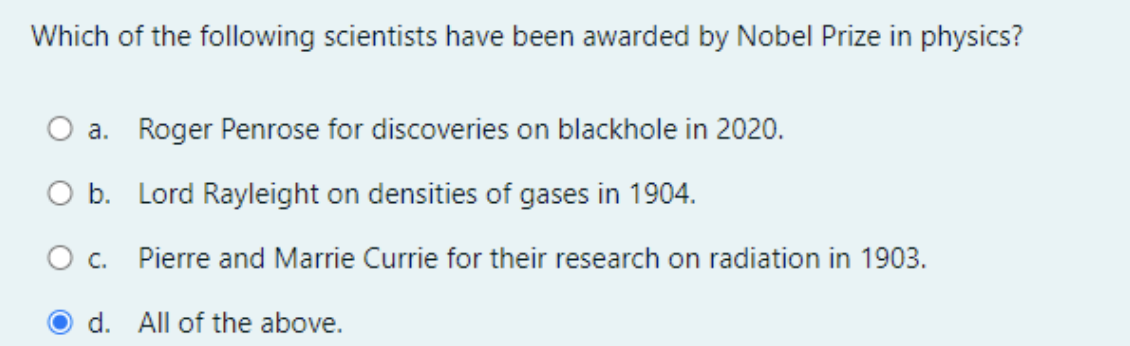 Which of the following scientists have been awarded by Nobel Prize in physics?
a. Roger Penrose for discoveries on blackhole in 2020.
O b. Lord Rayleight on densities of gases in 1904.
Pierre and Marrie Currie for their research on radiation in 1903.
d. All of the above.
