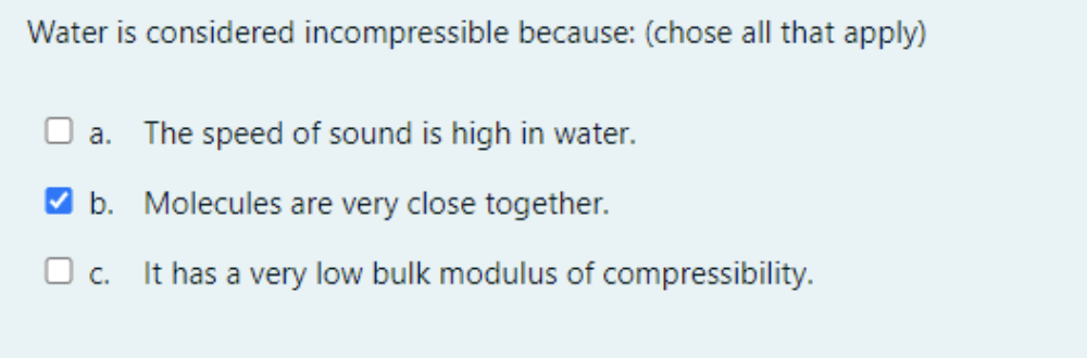 Water is considered incompressible because: (chose all that apply)
a. The speed of sound is high in water.
V b. Molecules are very close together.
O c.
It has a very low bulk modulus of compressibility.
