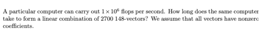 A particular computer can carry out 1× 10° flops per second. How long does the same computer
take to form a linear combination of 2700 148-vectors? We assume that all vectors have nonzero
coefficients.
